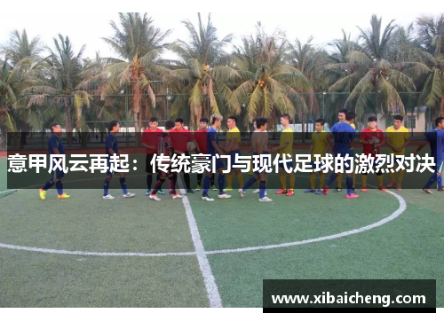 意甲风云再起:传统豪门与现代足球的激烈对决 意甲风云再起:传统豪门与现代足球的激烈对决
