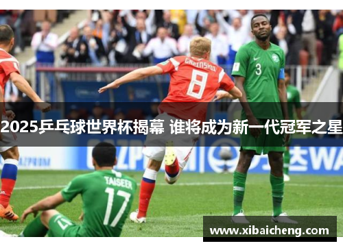 2025乒乓球世界杯揭幕 谁将成为新一代冠军之星 2025乒乓球世界杯揭幕 谁将成为新一代冠军之星