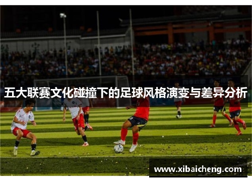 五大联赛文化碰撞下的足球风格演变与差异分析 五大联赛文化碰撞下的足球风格演变与差异分析