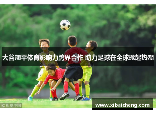 大谷翔平体育影响力跨界合作 助力足球在全球掀起热潮 大谷翔平体育影响力跨界合作 助力足球在全球掀起热潮