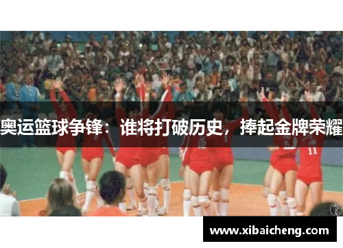 奥运篮球争锋:谁将打破历史,捧起金牌荣耀 奥运篮球争锋:谁将打破历史,捧起金牌荣耀