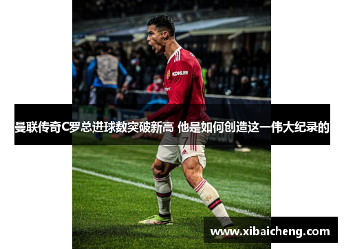 曼联传奇C罗总进球数突破新高 他是如何创造这一伟大纪录的 曼联传奇C罗总进球数突破新高 他是如何创造这一伟大纪录的