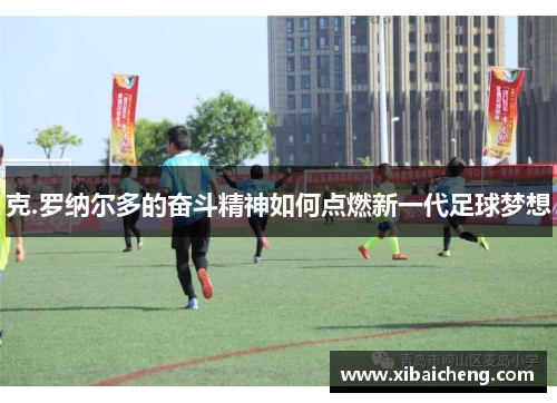 克.罗纳尔多的奋斗精神如何点燃新一代足球梦想 克.罗纳尔多的奋斗精神如何点燃新一代足球梦想